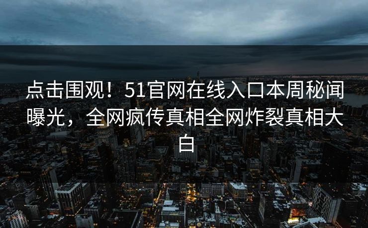 点击围观！51官网在线入口本周秘闻曝光，全网疯传真相全网炸裂真相大白