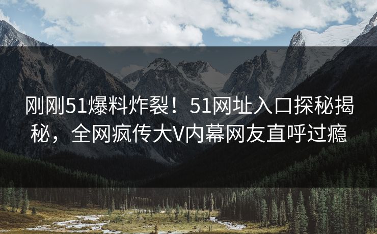 刚刚51爆料炸裂！51网址入口探秘揭秘，全网疯传大V内幕网友直呼过瘾