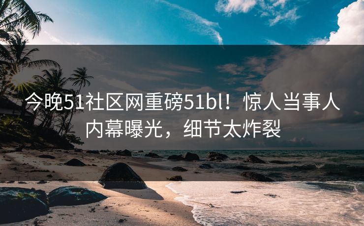 今晚51社区网重磅51bl！惊人当事人内幕曝光，细节太炸裂