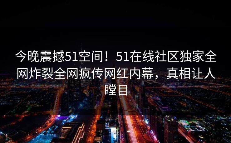 今晚震撼51空间！51在线社区独家全网炸裂全网疯传网红内幕，真相让人瞠目