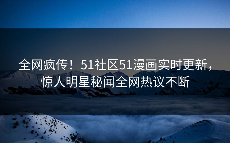 全网疯传！51社区51漫画实时更新，惊人明星秘闻全网热议不断
