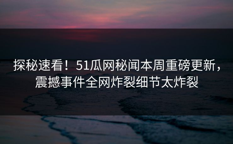 探秘速看！51瓜网秘闻本周重磅更新，震撼事件全网炸裂细节太炸裂