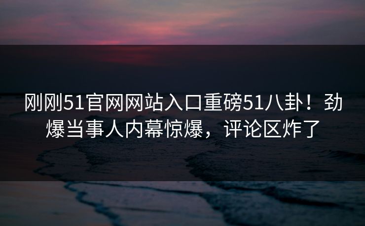 刚刚51官网网站入口重磅51八卦！劲爆当事人内幕惊爆，评论区炸了