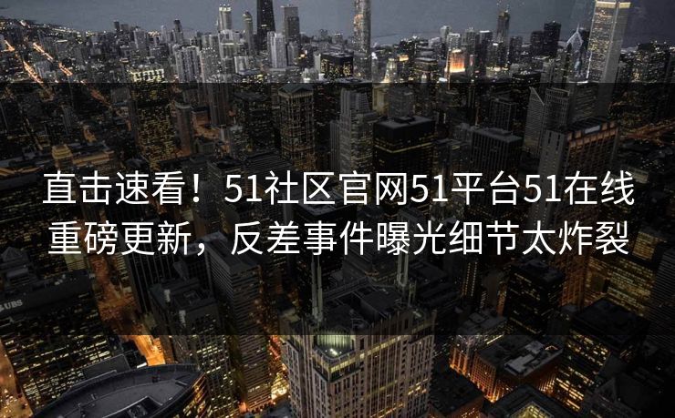 直击速看！51社区官网51平台51在线重磅更新，反差事件曝光细节太炸裂