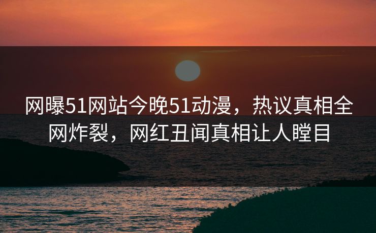 网曝51网站今晚51动漫，热议真相全网炸裂，网红丑闻真相让人瞠目