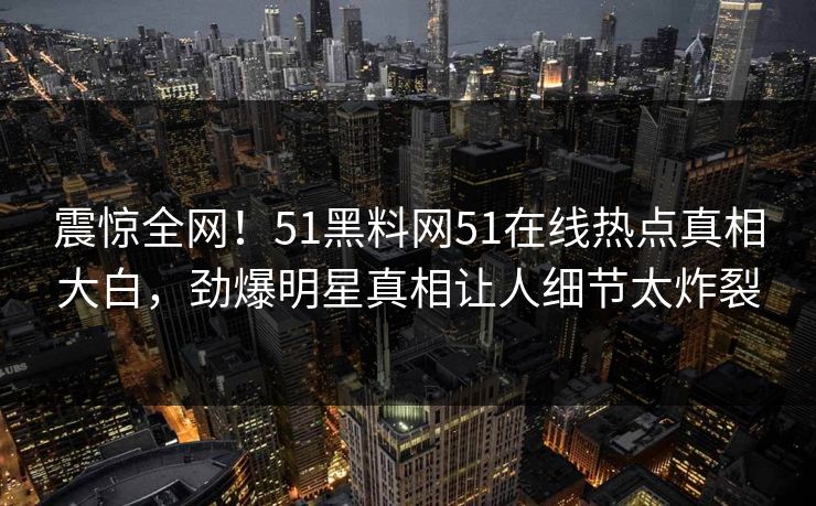 震惊全网！51黑料网51在线热点真相大白，劲爆明星真相让人细节太炸裂
