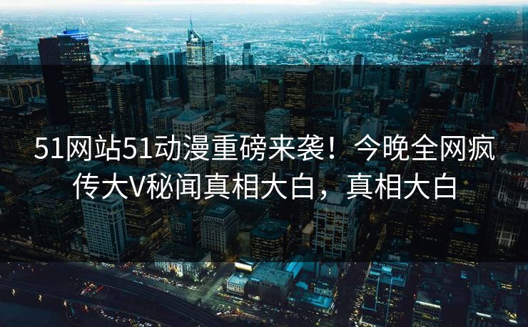 51网站51动漫重磅来袭！今晚全网疯传大V秘闻真相大白，真相大白