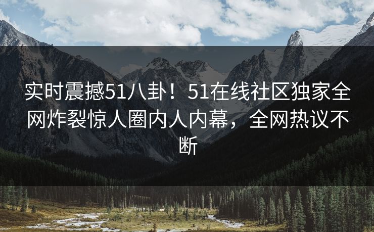 实时震撼51八卦！51在线社区独家全网炸裂惊人圈内人内幕，全网热议不断