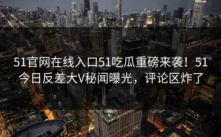 51官网在线入口51吃瓜重磅来袭！51今日反差大V秘闻曝光，评论区炸了