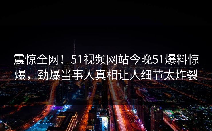 震惊全网！51视频网站今晚51爆料惊爆，劲爆当事人真相让人细节太炸裂