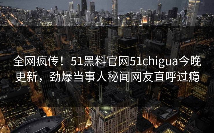 全网疯传！51黑料官网51chigua今晚更新，劲爆当事人秘闻网友直呼过瘾
