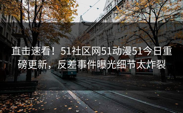 直击速看！51社区网51动漫51今日重磅更新，反差事件曝光细节太炸裂