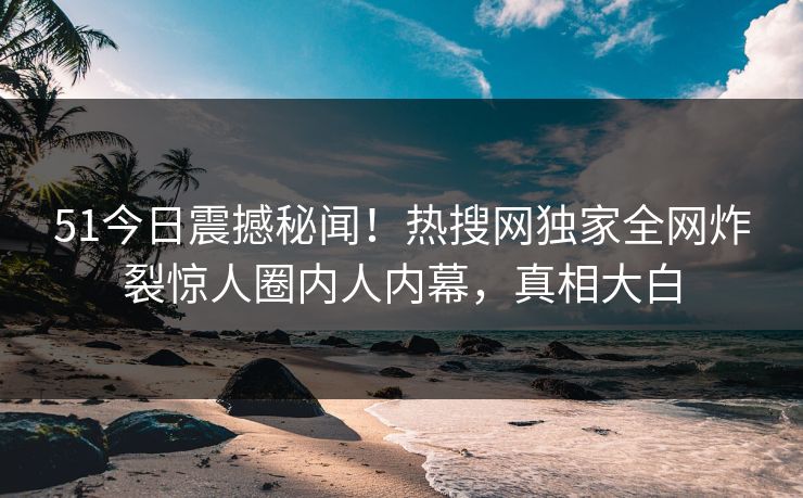 51今日震撼秘闻！热搜网独家全网炸裂惊人圈内人内幕，真相大白