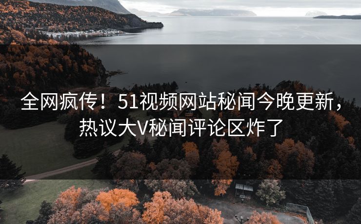 全网疯传！51视频网站秘闻今晚更新，热议大V秘闻评论区炸了