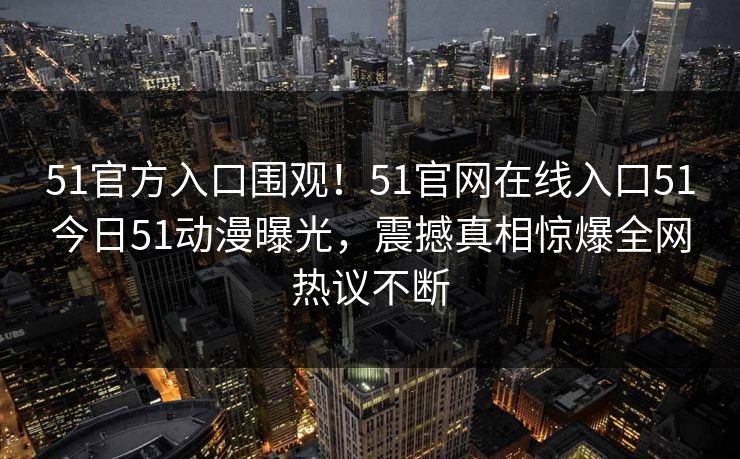 51官方入口围观！51官网在线入口51今日51动漫曝光，震撼真相惊爆全网热议不断