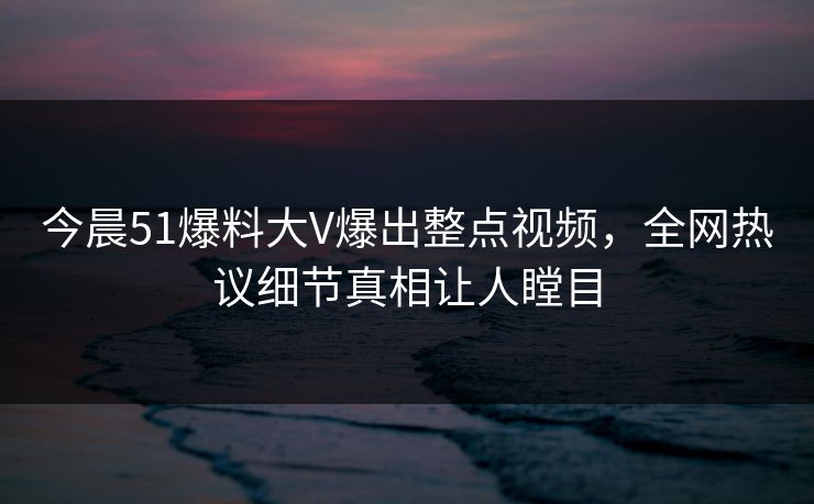 今晨51爆料大V爆出整点视频，全网热议细节真相让人瞠目
