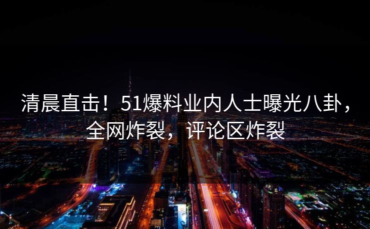 清晨直击！51爆料业内人士曝光八卦，全网炸裂，评论区炸裂