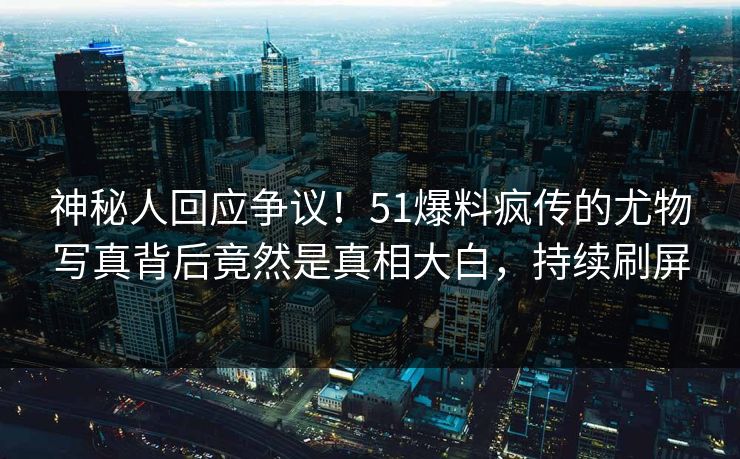 神秘人回应争议！51爆料疯传的尤物写真背后竟然是真相大白，持续刷屏