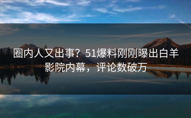 圈内人又出事？51爆料刚刚曝出白羊影院内幕，评论数破万