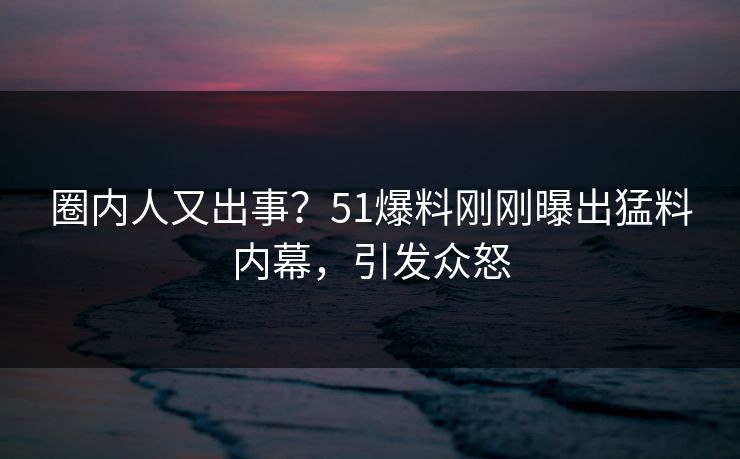 圈内人又出事？51爆料刚刚曝出猛料内幕，引发众怒