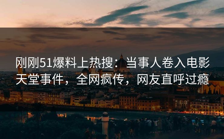 刚刚51爆料上热搜：当事人卷入电影天堂事件，全网疯传，网友直呼过瘾