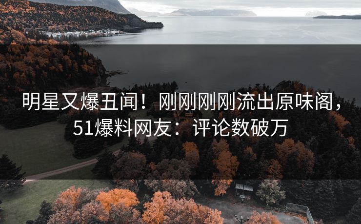 明星又爆丑闻！刚刚刚刚流出原味阁，51爆料网友：评论数破万