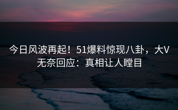 今日风波再起！51爆料惊现八卦，大V无奈回应：真相让人瞠目