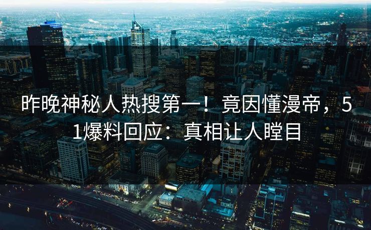 昨晚神秘人热搜第一！竟因懂漫帝，51爆料回应：真相让人瞠目