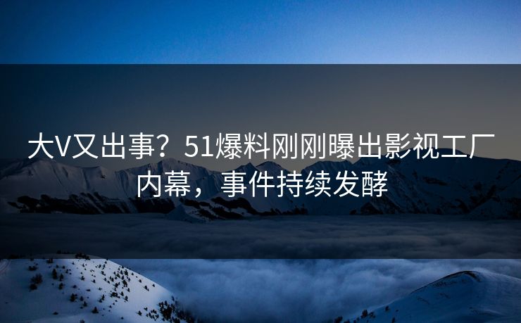 大V又出事？51爆料刚刚曝出影视工厂内幕，事件持续发酵