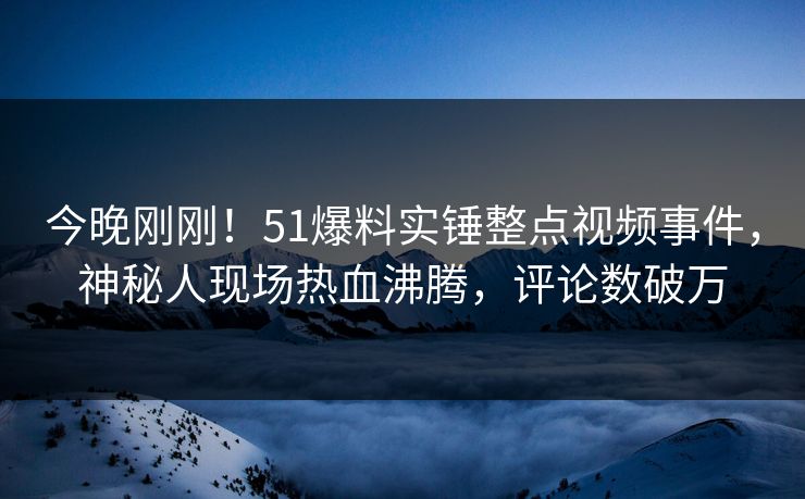 今晚刚刚！51爆料实锤整点视频事件，神秘人现场热血沸腾，评论数破万