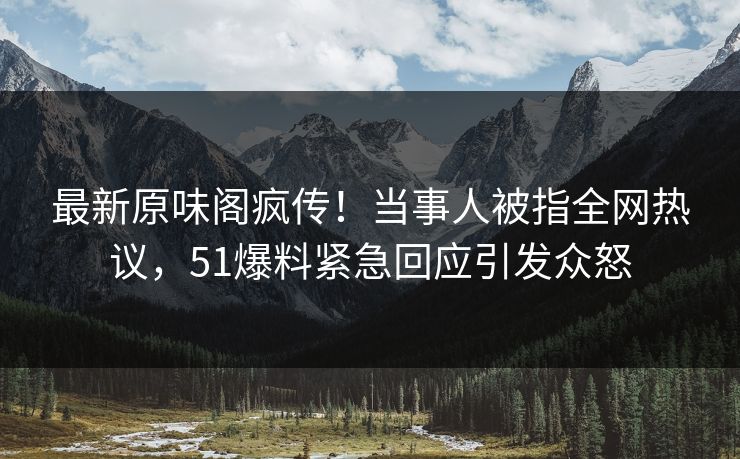 最新原味阁疯传！当事人被指全网热议，51爆料紧急回应引发众怒