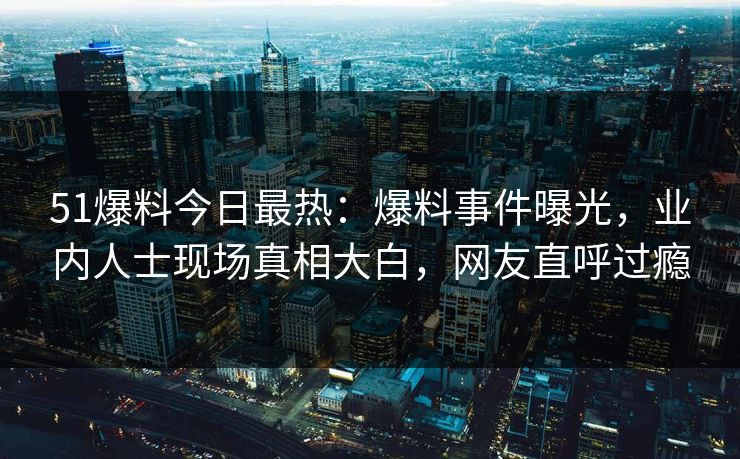 51爆料今日最热：爆料事件曝光，业内人士现场真相大白，网友直呼过瘾