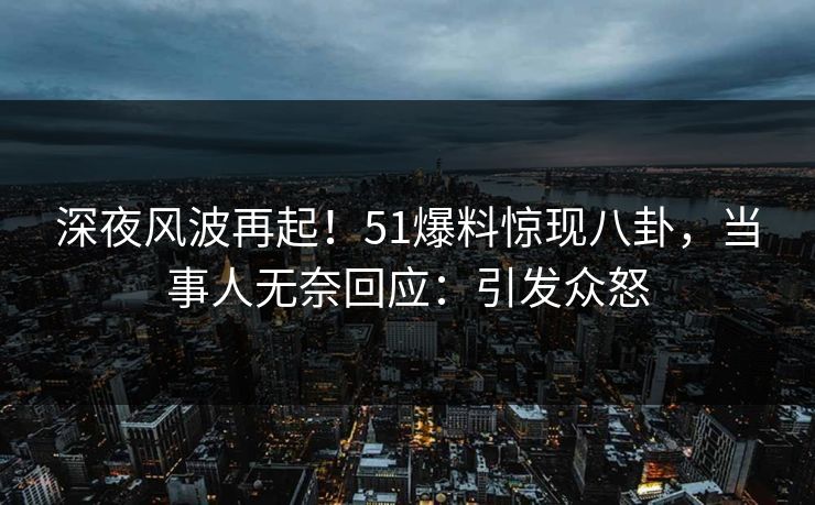 深夜风波再起！51爆料惊现八卦，当事人无奈回应：引发众怒