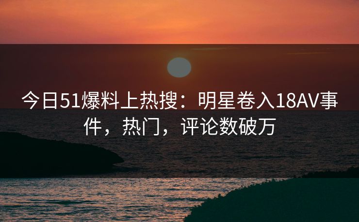 今日51爆料上热搜：明星卷入18AV事件，热门，评论数破万