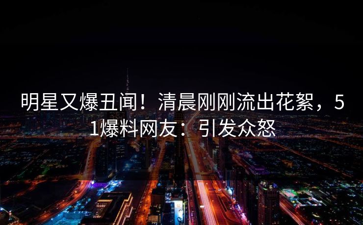 明星又爆丑闻！清晨刚刚流出花絮，51爆料网友：引发众怒