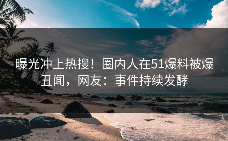 曝光冲上热搜！圈内人在51爆料被爆丑闻，网友：事件持续发酵