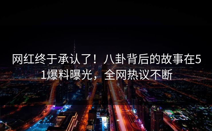 网红终于承认了！八卦背后的故事在51爆料曝光，全网热议不断