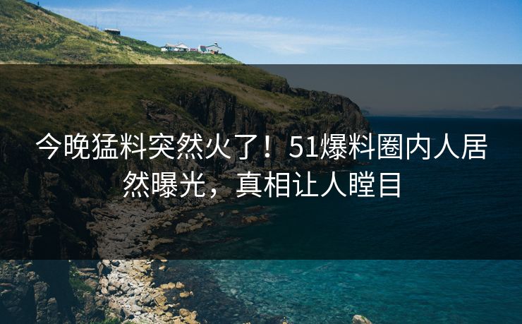 今晚猛料突然火了！51爆料圈内人居然曝光，真相让人瞠目