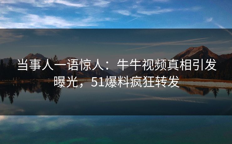 当事人一语惊人：牛牛视频真相引发曝光，51爆料疯狂转发