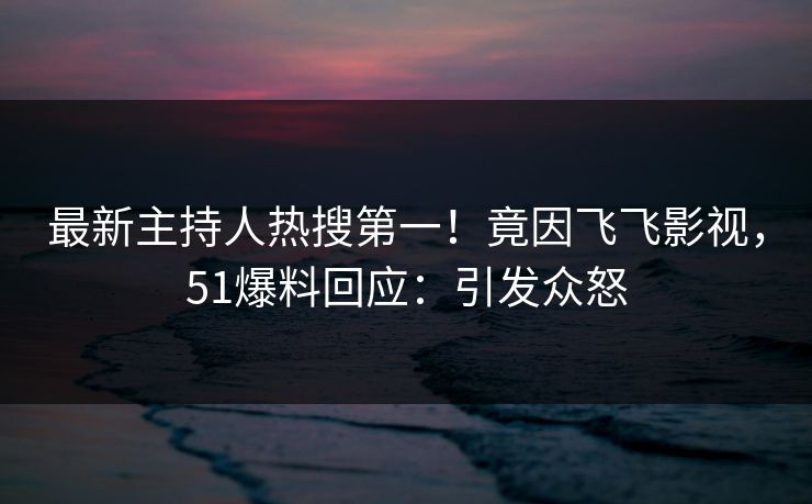 最新主持人热搜第一！竟因飞飞影视，51爆料回应：引发众怒