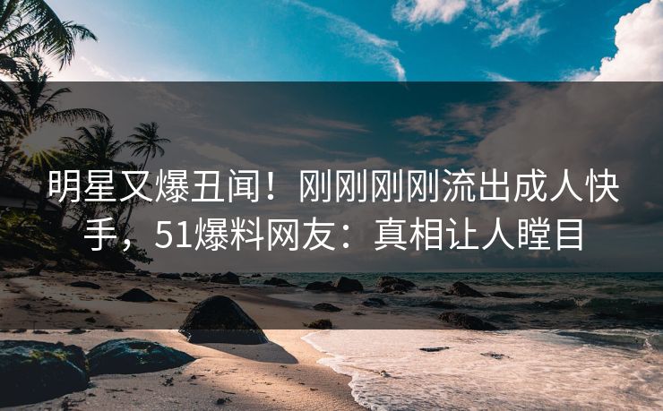 明星又爆丑闻！刚刚刚刚流出成人快手，51爆料网友：真相让人瞠目