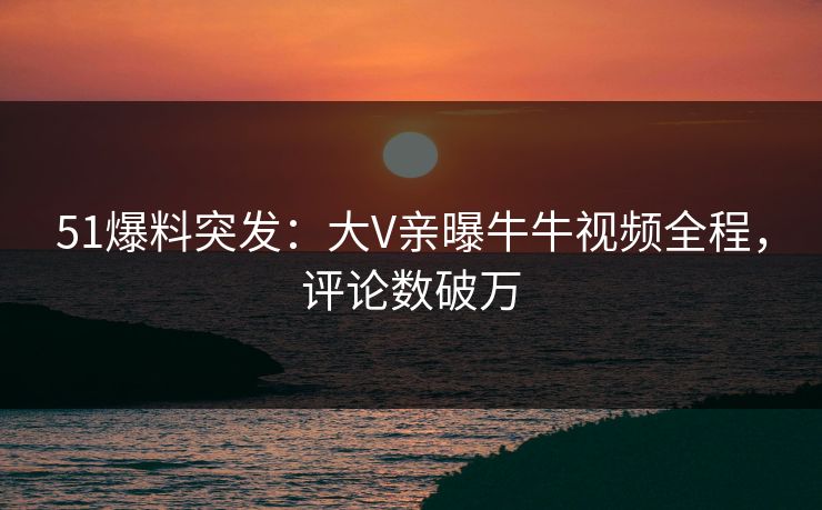 51爆料突发：大V亲曝牛牛视频全程，评论数破万