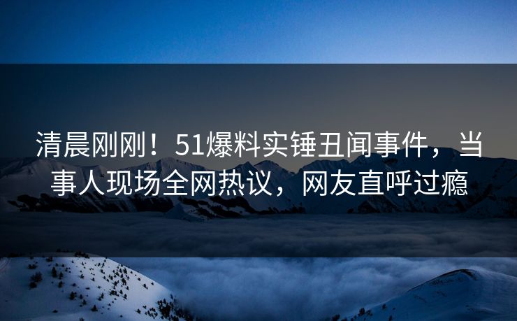清晨刚刚！51爆料实锤丑闻事件，当事人现场全网热议，网友直呼过瘾
