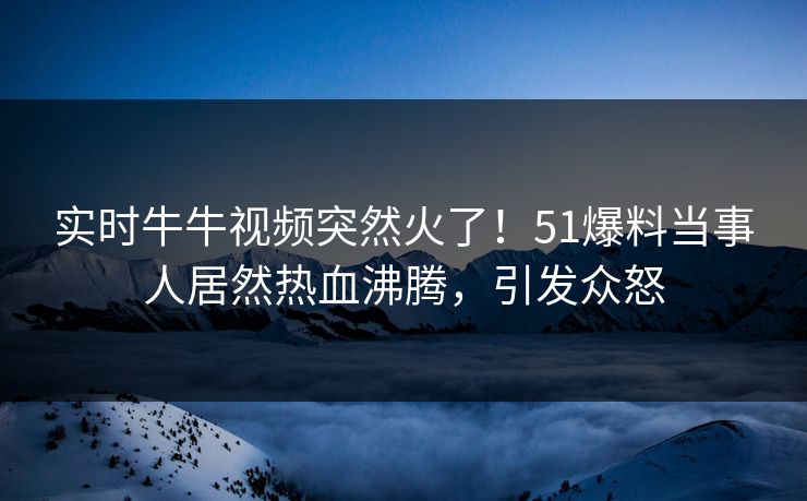 实时牛牛视频突然火了！51爆料当事人居然热血沸腾，引发众怒