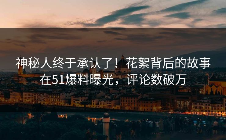 神秘人终于承认了！花絮背后的故事在51爆料曝光，评论数破万