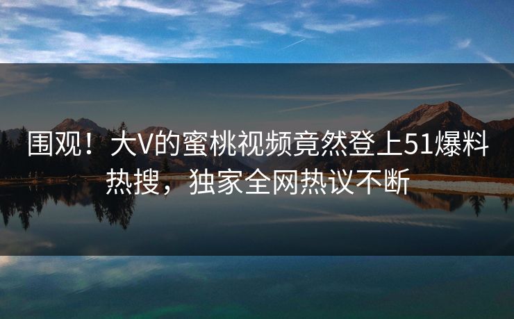 围观！大V的蜜桃视频竟然登上51爆料热搜，独家全网热议不断