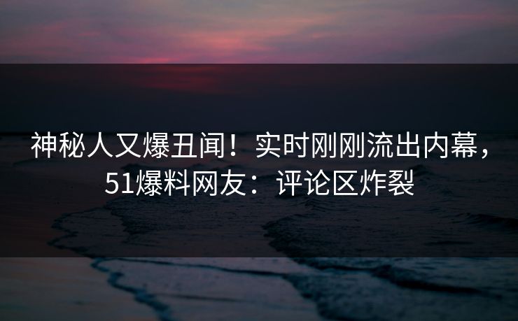 神秘人又爆丑闻！实时刚刚流出内幕，51爆料网友：评论区炸裂