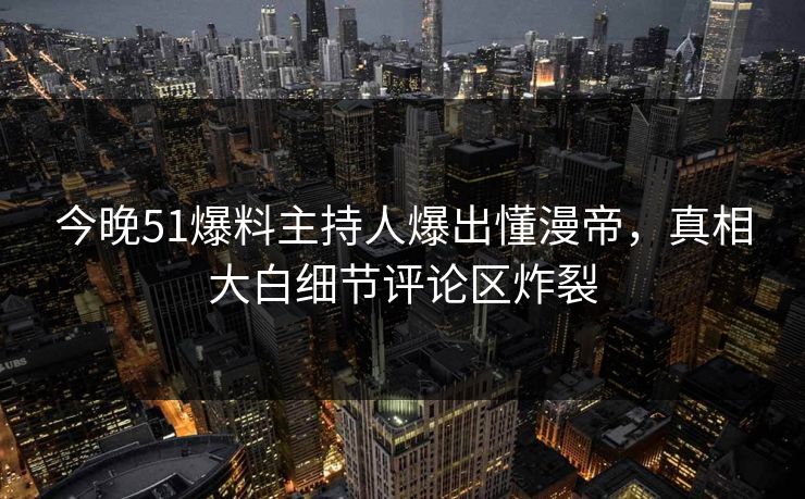 今晚51爆料主持人爆出懂漫帝，真相大白细节评论区炸裂