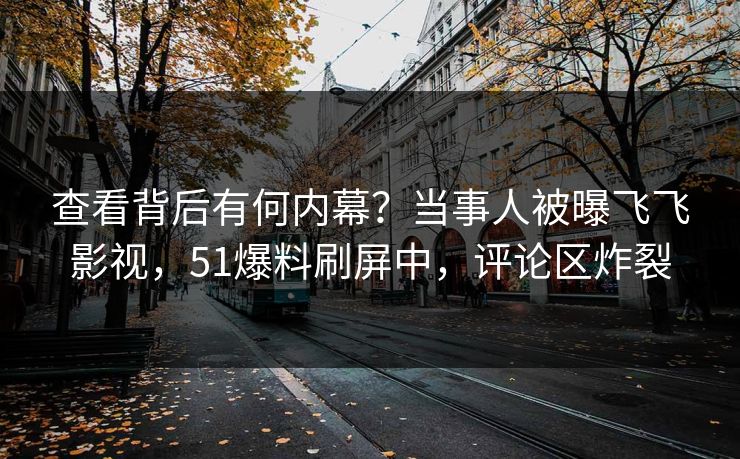查看背后有何内幕？当事人被曝飞飞影视，51爆料刷屏中，评论区炸裂