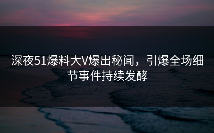 深夜51爆料大V爆出秘闻，引爆全场细节事件持续发酵